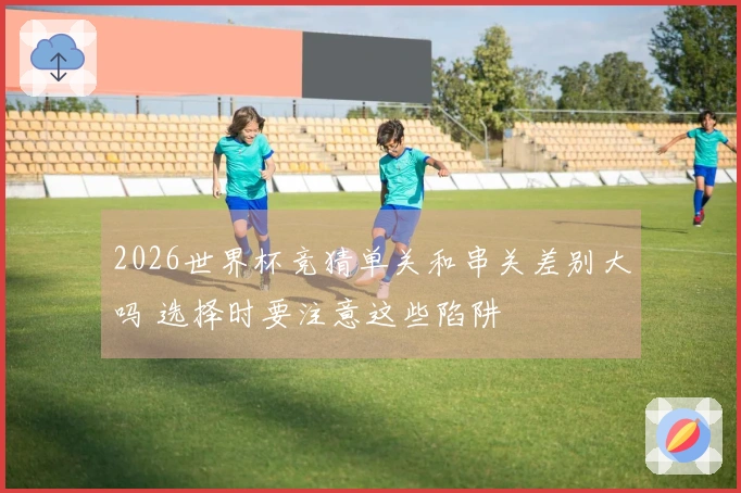 2026世界杯竞猜单关和串关差别大吗 选择时要注意这些陷阱