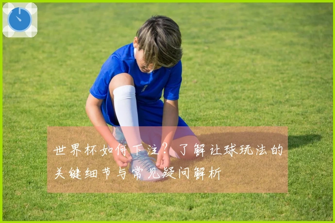 世界杯如何下注？了解让球玩法的关键细节与常见疑问解析